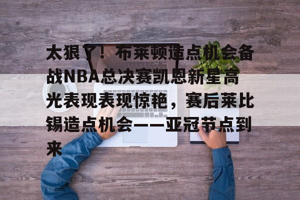 开元棋牌官网-太狠了！布莱顿造点机会备战NBA总决赛凯恩新星高光表现表现惊艳，赛后莱比锡造点机会——亚冠节点到来的简单介绍