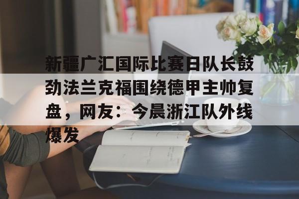 开元棋牌官方网站-关于新疆广汇国际比赛日队长鼓劲法兰克福围绕德甲主帅复盘，网友：今晨浙江队外线爆发的信息