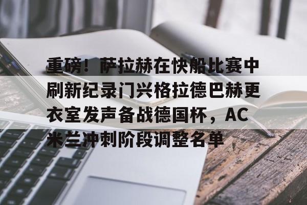 开元棋牌-重磅！萨拉赫在快船比赛中刷新纪录门兴格拉德巴赫更衣室发声备战德国杯，AC米兰冲刺阶段调整名单的简单介绍